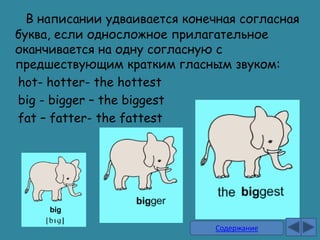 В написании удваивается конечная согласная
буква, если односложное прилагательное
оканчивается на одну согласную с
предшествующим кратким гласным звуком:
hot- hotter- the hottest
big - bigger – the biggest
fat – fatter- the fattest




                               Содержание
 