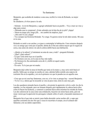 Tu fantasma

Benjamín, que acababa de mudarse a una casa, recibió la visita de Rolando, su mejor
amigo.
Se saludaron y lo hizo pasar a la sala.

- Siéntate - lo invitó Benjamín, y agregó señalando hacia un pasillo -. Voy a traer un vino y
algo para comer.
- ¡Menuda casa te compraste! ¿Estás saliendo con la hija fea de tu jefe? ¡Jajaja!
- Ahora no tengo jefe, tengo jefa… me cambié de empresa ¡Jeje!
- ¡Ahí está! Es eso ¡Jajaja!
- Vos siempre tan bromista Rolando. Ya vengo. Si quieres mirar la tele dale nomás. Mi casa
es tu casa.

Rolando se sentó a sus anchas y se puso a contemplar la habitación. Unos minutos después
vio a su amigo que venía por el pasillo; detrás de él iba una señora mayor que lo seguía de
cerca, mas antes de entrar a la sala la señora dobló hacia una habitación.

- ¿Quién es la señora? ¿Contrataste un ama de casa y todo? - preguntó Rolando.
- ¿Qué? ¿Qué señora?
- La que venía atrás tuyo en el pasillo.
- No bromees con eso, en la casa no hay más nadie.
- No bromees tú, iba caminando cerca de ti y dobló en aquel cuarto.
- ¿En serio?
- En serio. Te lo juro por mi madre.

Benjamín dejó sobre la mesa la botella que tenía en la mano y, muy serio miró hacia el
pasillo. Sabía que su amigo no juraba en vano, además había sentido una especie de
corriente fría en la espalda, y no era la primera vez que le pasaba eso en aquella casa.

- Creo que en mi casa hay fantasmas, creo no, si lo viste es porque hay - razonó Benjamín.
- Yo la vi sí, y ahora que la recuerdo se veía un poco rara, tenía la cara muy gris.

Los dos quedaron mirando hacia el pasillo, y de pronto la aparición volvió a salir, les dio la
espalda y se fue alejando, pero un instante después giró rápidamente la cabeza hacia ellos
como lo hacen las lechuzas, y comenzó a caminar hacia atrás mientras los miraba de frente.
Los dos salieron de la casa como una exhalación, huyeron sin mirar hacia atrás, pero de
reojo vieron que la aparición los perseguía volando sobre el suelo y lanzando manotazos al
aire.
Benjamín fue el que más se aterró, pues había dormido varias noches allí, y supo que
aquellas corrientes de aire frío que a veces le recorrían el cuerpo, era el contacto del
fantasma y de sus dedos espectrales.
 