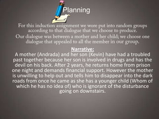 Planning




                             Narrative:
  A mother (Andrada) and her son (Kevin) have had a troubled
past together because her son is involved in drugs and has the
  devil on his back. After 2 years, he returns home from prison
one night and demands financial support. However the mother
is unwilling to help out and tells him to disappear into the dark
roads from once he came as she has a younger child (Whom of
  which he has no idea of) who is ignorant of the disturbance
                       going on downstairs.
 