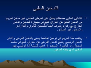 ‫التدخين السلبي‬
‫• التدخين السلبي مصطلح يطلق على تعرض شخص غير مدخن لمزيج‬
     ‫من الدخان الناتج عن احتراق التبغ في سيجارة المدخن والدخان‬
       ‫الخار ج مع زفيره ويعرف ايضا بالتدخين الثانوي واللارادي‬
                                  ‫اً‬
                                         ‫والتدخين غير المباشر.‬

‫• وينقسم هذا المزيج الى نوعين احدهما يسمى بالدخان الفرعي والخر‬
  ‫الدخان الرئيسي وينتج الدخان الفرعي عن احتراق التبغ في مقدمة‬
    ‫السيجارة او البايب او السيجار او اعلى الشيشة اما الرئيسي فهو‬
                                      ‫الدخان الذي ينفثه المدخن.‬
 