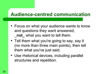 Audience-centred communication

     • Focus on what your audience wants to know
         and questions they want answered,
         _not_ what you want to tell them.
     •   Tell them what you're going to say, say it
         (no more than three main points), then tell
         them what you've just said.
     •   Use rhetorical devices, including parallel
         structures and repetition.

16
 