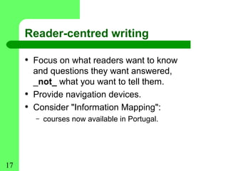 Reader-centred writing

     • Focus on what readers want to know
         and questions they want answered,
         _not_ what you want to tell them.
     •   Provide navigation devices.
     •   Consider "Information Mapping":
         –   courses now available in Portugal.




17
 