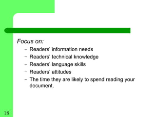 Focus on:
       –   Readers’ information needs
       –   Readers’ technical knowledge
       –   Readers’ language skills
       –   Readers’ attitudes
       –   The time they are likely to spend reading your
           document.




18
 