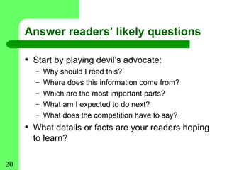 Answer readers’ likely questions

     • Start by playing devil’s advocate:
       –   Why should I read this?
       –   Where does this information come from?
       –   Which are the most important parts?
       –   What am I expected to do next?
       –   What does the competition have to say?
     • What details or facts are your readers hoping
       to learn?

20
 