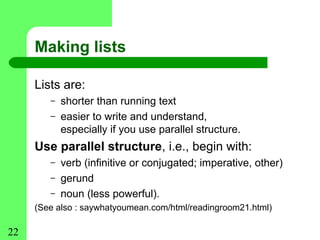 Making lists

     Lists are:
        –   shorter than running text
        –   easier to write and understand,
            especially if you use parallel structure.
     Use parallel structure, i.e., begin with:
        –   verb (infinitive or conjugated; imperative, other)
        –   gerund
        –   noun (less powerful).
     (See also : saywhatyoumean.com/html/readingroom21.html)

22
 