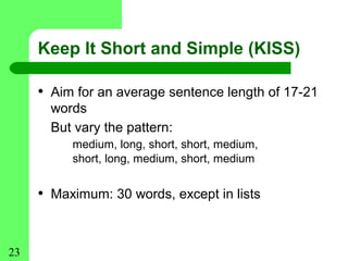 Keep It Short and Simple (KISS)

     • Aim for an average sentence length of 17-21
       words
       But vary the pattern:
          medium, long, short, short, medium,
          short, long, medium, short, medium


     • Maximum: 30 words, except in lists


23
 