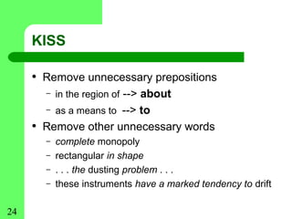 KISS

     • Remove unnecessary prepositions
       –   in the region of --> about
       –   as a means to --> to
     • Remove other unnecessary words
       –   complete monopoly
       –   rectangular in shape
       –   . . . the dusting problem . . .
       –   these instruments have a marked tendency to drift

24
 