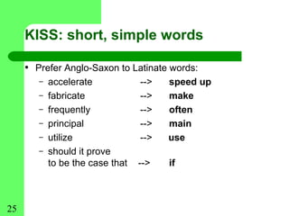 KISS: short, simple words

     • Prefer Anglo-Saxon to Latinate words:
        –   accelerate            -->   speed up
        –   fabricate             -->   make
        –   frequently            -->   often
        –   principal             -->   main
        –   utilize               -->   use
        –   should it prove
            to be the case that   -->   if



25
 