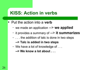 KISS: Action in verbs
     • Put the action into a verb
       –   we made an application --> we applied
       –   it provides a summary of --> it summarizes
       –   . . . the addition of talc is done in two steps
           --> Talc is added in two steps
       –   We have a lot of knowledge of . . .
           --> We know a lot about . . .




26
 