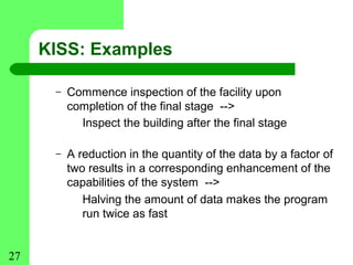 KISS: Examples

      –   Commence inspection of the facility upon
          completion of the final stage -->
            Inspect the building after the final stage

      –   A reduction in the quantity of the data by a factor of
          two results in a corresponding enhancement of the
          capabilities of the system -->
             Halving the amount of data makes the program
             run twice as fast


27
 