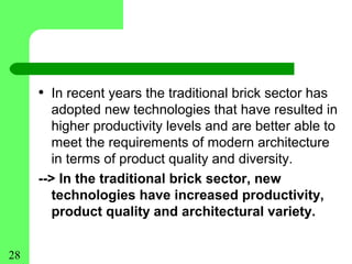 • In recent years the traditional brick sector has
        adopted new technologies that have resulted in
        higher productivity levels and are better able to
        meet the requirements of modern architecture
        in terms of product quality and diversity.
     --> In the traditional brick sector, new
        technologies have increased productivity,
        product quality and architectural variety.


28
 