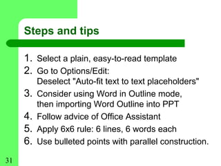 Steps and tips

     1. Select a plain, easy-to-read template
     2. Go to Options/Edit:
          Deselect "Auto-fit text to text placeholders"
     3.   Consider using Word in Outline mode,
          then importing Word Outline into PPT
     4.   Follow advice of Office Assistant
     5.   Apply 6x6 rule: 6 lines, 6 words each
     6.   Use bulleted points with parallel construction.

31
 