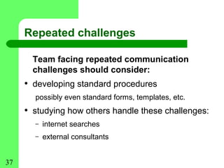 Repeated challenges

       Team facing repeated communication
       challenges should consider:
     • developing standard procedures
       possibly even standard forms, templates, etc.
     • studying how others handle these challenges:
       –   internet searches
       –   external consultants


37
 
