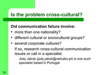 Is the problem cross-cultural?

     Did communication failure involve:
     • more than one nationality?
     • different cultural or sociocultural groups?
     • several corporate cultures?
       If so, research cross-cultural communication
       issues or call in a specialist.
         Jody Jakob (jody.jakob@netcabo.pt) is one such
         specialist based in Portugal.

38
 