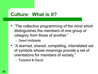 Culture: What is it?

     • “The collective programming of the mind which
       distinguishes the members of one group or
       category from those of another.”
       –   Geert Hofstede
     • “A learned, shared, compelling, interrelated set
       of symbols whose meanings provide a set of
       orientations for members of society.”
       –   Terpstra & David


40
 
