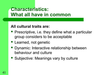 Characteristics:
     What all have in common

     All cultural traits are:
      Prescriptive, i.e. they define what a particular
       group considers to be acceptable
      Learned, not genetic
      Dynamic: Interactive relationship between
       behaviour and culture
      Subjective: Meanings vary by culture


41
 