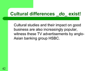 Cultural differences _do_ exist!

      Cultural studies and their impact on good
      business are also increasingly popular,
      witness these TV advertisements by anglo-
      Asian banking group HSBC.




42
 