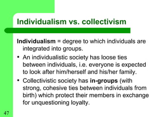 Individualism vs. collectivism

     Individualism = degree to which individuals are
       integrated into groups.
     • An individualistic society has loose ties
       between individuals, i.e. everyone is expected
       to look after him/herself and his/her family.
     • Collectivistic society has in-groups (with
       strong, cohesive ties between individuals from
       birth) which protect their members in exchange
       for unquestioning loyalty.
47
 