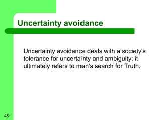 Uncertainty avoidance


      Uncertainty avoidance deals with a society's
      tolerance for uncertainty and ambiguity; it
      ultimately refers to man's search for Truth.




49
 