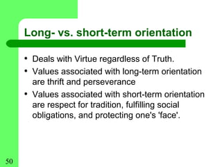 Long- vs. short-term orientation

     • Deals with Virtue regardless of Truth.
     • Values associated with long-term orientation
         are thrift and perseverance
     •   Values associated with short-term orientation
         are respect for tradition, fulfilling social
         obligations, and protecting one's 'face'.




50
 