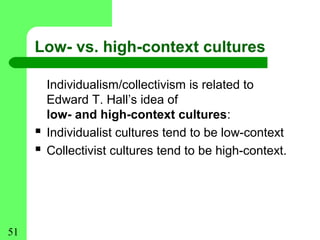 Low- vs. high-context cultures

         Individualism/collectivism is related to
         Edward T. Hall’s idea of
         low- and high-context cultures:
        Individualist cultures tend to be low-context
        Collectivist cultures tend to be high-context.




51
 