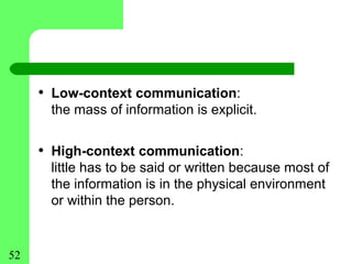 • Low-context communication:
      the mass of information is explicit.


     • High-context communication:
      little has to be said or written because most of
      the information is in the physical environment
      or within the person.


52
 