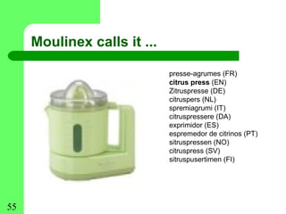 Moulinex calls it ...

                             presse-agrumes (FR)
                             citrus press (EN)
                             Zitruspresse (DE)
                             citruspers (NL)
                             spremiagrumi (IT)
                             citruspressere (DA)
                             exprimidor (ES)
                             espremedor de citrinos (PT)
                             sitruspressen (NO)
                             citruspress (SV)
                             sitruspusertimen (FI)




55
 