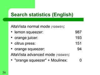 Search statistics (English)

     AltaVista normal mode (10/04/01):
     • lemon squeezer:                     987
     • orange juicer:                      193
     • citrus press:                       151
     • orange squeezer:                     94
     AltaVista advanced mode (10/04/01):
     • "orange squeezer" + Moulinex:         0


56
 