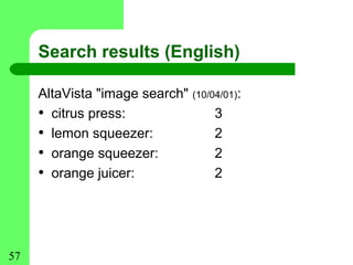 Search results (English)

     AltaVista "image search" (10/04/01):
     • citrus press:               3
     • lemon squeezer:             2
     • orange squeezer:            2
     • orange juicer:              2




57
 