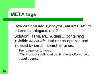 META tags

      How can one add synonyms, variants, etc. to
      Internet catalogues, etc.?
      Solution: HTML META tags ... containing
      invisible keywords, that are recognized and
      indexed by certain search engines.
        Same applies to typos.
        (Think about spelling of destinations offered by a
        travel agency.)


59
 
