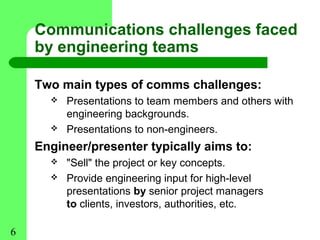 Communications challenges faced
    by engineering teams

    Two main types of comms challenges:
         Presentations to team members and others with
          engineering backgrounds.
         Presentations to non-engineers.
    Engineer/presenter typically aims to:
         "Sell" the project or key concepts.
         Provide engineering input for high-level
          presentations by senior project managers
          to clients, investors, authorities, etc.

6
 