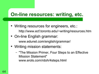 On-line resources: writing, etc.

     • Writing resources for engineers, etc.:
           http://www.ecf.toronto.edu/~writing/resources.htm
     • On-line English grammar:
           www.edunet.com/english/grammar/
     • Writing mission statements:
       –   "The Mission Primer, Four Steps to an Effective
           Mission Statement"
           www.erols.com/rdoh/4steps.html


64
 
