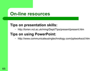 On-line resources

     Tips on presentation skills:
       –   http://lorien.ncl.ac.uk/ming/Dept/Tips/present/present.htm
     Tips on using PowerPoint:
       –   http://www.communicateusingtechnology.com/pptworkscd.htm




66
 