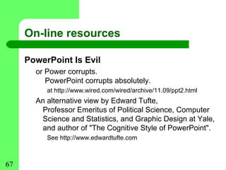On-line resources

     PowerPoint Is Evil
       or Power corrupts.
          PowerPoint corrupts absolutely.
          at http://www.wired.com/wired/archive/11.09/ppt2.html
       An alternative view by Edward Tufte,
        Professor Emeritus of Political Science, Computer
        Science and Statistics, and Graphic Design at Yale,
        and author of "The Cognitive Style of PowerPoint".
          See http://www.edwardtufte.com



67
 