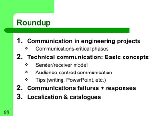 Roundup

     1. Communication in engineering projects
          Communications-critical phases
     2. Technical communication: Basic concepts
          Sender/receiver model
          Audience-centred communication
          Tips (writing, PowerPoint, etc.)
     2. Communications failures + responses
     3. Localization & catalogues

68
 