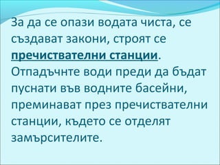 За да се опази водата чиста, се
създават закони, строят се
пречиствателни станции.
Отпадъчнте води преди да бъдат
пуснати във водните басейни,
преминават през пречиствателни
станции, където се отделят
замърсителите.
 