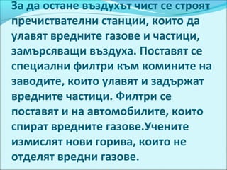 За да остане въздухът чист се строят
пречиствателни станции, които да
улавят вредните газове и частици,
замърсяващи въздуха. Поставят се
специални филтри към комините на
заводите, които улавят и задържат
вредните частици. Филтри се
поставят и на автомобилите, които
спират вредните газове.Учените
измислят нови горива, които не
отделят вредни газове.
 