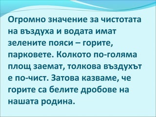 Огромно значение за чистотата
на въздуха и водата имат
зелените пояси – горите,
парковете. Колкото по-голяма
площ заемат, толкова въздухът
е по-чист. Затова казваме, че
горите са белите дробове на
нашата родина.
 