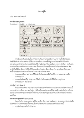 ใบความรู้ท่ี 1

เรื่อง หลักการสร้างหนังสั้น

การเขียน Storyboard
Posted on 21/06/2011 by oilnatnarin




          การเขียนสตอรี่บอร์ดเป็นขั้นตอนของการเตรียมการนาเสนอข้อความ ภาพ รวมทั้ง สื่อในรูปของ
มัลติมีเดียต่างๆ ลงในกระดาษ เพื่อให้การนาเสนอข้อความ และสื่อในรูปแบบต่างๆ เหล่านี้เป็นไปอย่าง
เหมาะสมบนหน้าจอคอมพิวเตอร์ต่อไป ขณะที่ผังงานนาเสนอลาดับ และขั้นตอนของการตัดสินใจ สตอรี่บอร์ด
นาเสนอเนื้อหา และลักษณะของการนาเสนอ ขั้นตอนการสร้างสตอรี่บอร์ดรวมไปถึงการเขียนสคริปต์ (ซึ่ง
สคริปต์ในที่นี้ คือ เนื้อหา) ที่ผู้ใช้จะได้เห็นบนหน้าจอซึ่งได้แก่ เนื้อหา ข้อมูล คาถาม ผลป้อนกลับ คาแนะนา
คาชี้แจง ข้อความเรียกความสนใจ ภาพนิ่ง และภาพเคลื่อนไหว ฯลฯ
      Storyboard คือ การสร้างภาพให้เห็นลาดับขั้นตอนตามเนื้อเรื่องที่ต้องการ โดยเฉพาะการสร้าง
          ภาพเคลื่อนไหว
      รายละเอียดที่ควรมีใน Storyboard ได้แก่ คาอธิบายแต่ละสื่อที่ใช้ (ข้อความ รูปภาพ
          ภาพเคลื่อนไหว เสียง วีดิโอ)
การจัดทา Storyboard
        ตัวอย่างเช่นในหัวข้อ Presentations จากโฟลว์ชาร์ตก็เป็นการแจงแจงรายละเอียดลงไปว่าในส่วนนี้
ประกอบด้วยภาพ ข้อความ ภาพเครื่องไหว มีเสียงหรือเพลงประกอบหรือไม่ และมีการเรียงลาดับการทางาน
อย่างไร มีการวางหน้าจออย่างไรรวมทั้งการกาหนดแหล่งของข้อมูล เช่น ภาพและเสียงว่าได้มาอย่างไรจาก
แหล่งไหน
การเตรียมข้อมูลสาหรับ Storyboard
          ข้อมูลสาหรับ Storyboard อาจมีทั้งภาพ เสียง ข้อความ ภาพเคลื่อนไหว (Animation Movies) หรือ
อื่นๆ ซึ่งจะต้องมีการจัดเตรียมขึ้นมาก่อนที่จะนาไปใส่โปรแกรม มีรายละเอียดที่เกี่ยวข้องดังนี้
      การจัดเตรียมภาพสาหรับโปรแกรม
 