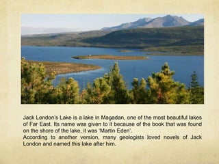 Jack London’s Lake is a lake in Magadan, one of the most beautiful lakes
of Far East. Its name was given to it because of the book that was found
on the shore of the lake, it was ‘Martin Eden’.
According to another version, many geologists loved novels of Jack
London and named this lake after him.
 