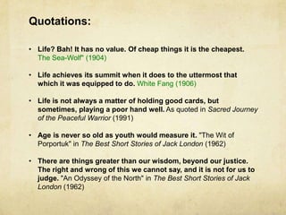 Quotations:

• Life? Bah! It has no value. Of cheap things it is the cheapest.
  The Sea-Wolf" (1904)

• Life achieves its summit when it does to the uttermost that
  which it was equipped to do. White Fang (1906)

• Life is not always a matter of holding good cards, but
  sometimes, playing a poor hand well. As quoted in Sacred Journey
  of the Peaceful Warrior (1991)

• Age is never so old as youth would measure it. "The Wit of
  Porportuk" in The Best Short Stories of Jack London (1962)

• There are things greater than our wisdom, beyond our justice.
  The right and wrong of this we cannot say, and it is not for us to
  judge. "An Odyssey of the North" in The Best Short Stories of Jack
  London (1962)
 