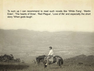 To sum up I can recommend to read such novels like ‘White Fang’, ‘Martin
Eden’, ‘The hearts of three’, ‘Red Plague’, ‘Love of life’ and especially the short
story ‘When gods laugh’.
 