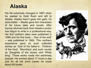 Alaska
His life extremely changed in 1897 when
he yielded to Gold Rush and left to
Alaska. Alaska hasn’t gave him gold, it’s
done better – Alaska gave him characters
of his future tales and novels. After
having returned back from Alaska London
has begun to write in a professional way.
His first northern tales were published in
1899 and his first book – ‘Son of the wolf’
– was published in 1900. This northern
experience gave us such collected
stories as ‘God of his father’s’, ‘Children
of the frost’, ‘Moonface’ and such novels
as ‘Daughter of the shows’ and ‘White
fang’. These works made him extremely
popular. He worked about 17 hours a day
and for all hid short career he wrote
about 40 books.
 
