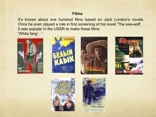 Films
It’s known about one hundred films based on Jack London’s novels.
Once he even played a role in first screening of his novel ‘The sea-wolf’.
It was popular in the USSR to make these films:
‘White fang’ , ‘’
 