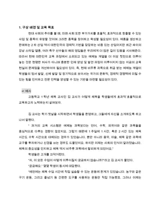1. 구상 배경 및 교육 목표
    현대 사회의 추이를 볼 때, 미래 사회 또한 부가가치를 효율적, 효과적으로 창출할 수 있는

사업 및 종목이 유망할 것이며 그러한 종목을 장려하고 육성할 필요성이 있다. 제품을 생산하고
판매하는 2 차 산업 역시 대한민국의 경제적 기반을 담당하는 비중 있는 산업이지만 최근 싸이의

강남 스타일 열풍, 여러 축구 선수들의 해외 영입들은 우리에게 더 많은 길이 있음을 시사해준다.
따라서 현재 대한민국 교육 과정에서 소외되고 있는 예체능 계열을 더 이상 뒷전으로 미루어
놓는 것은 현명한 처사가 아니며 충분한 인재 양성 및 발견 과정이 이루어지지 않는 지금의 교육

현실의 문제점을 개선하여야 필요성이 있다. 즉, 현재 비주류 과목으로 취급 받는 예체능 계열이

학생들의 정서 발달, 신체 발달 및 장기적으로 보아서는 국가의 문화적, 경제적 경쟁력에 미칠 수
있는 힘을 인지하고 전문 인력을 양성할 수 있는 기반을 마련할 필요성이 있다.



 ☞ 예시
    고등학교 1 학년 체육 교사인 김 교사가 어떻게 체육을 학생들에게 효과적`효율적으로

교육하고자 노력하는지 살펴보자.


    김 교사는 학기 첫날을 시작하면서 학생들을 환영하고, 그들에게 자신을 소개하도록 하고
나서 말했다.
    “ 과거의 교육 시스템은 예체능 과목보다는 언어, 수학, 외국어와 같은 과목들을

중심적으로 다루는 경향이 많았지요. 그렇기 때문에 1 주일에 1 시간, 혹은 2 시간 있는 체육
시간도 수학 시간으로 대체되는 경우가 있었습니다. 뿐만 아니라 음악, 미술, 체육 같은 과목에
교구를 투자하거나 신경을 쓰는 경우도 드물었지요. 하지만 이제는 사회의 인식이 달라졌습니다.

체육의 중요성을 인지하고 체육 역시 비주류 과목에서 탈피하게 되었어요.”

    학생들은 고개를 끄덕거렸다.
    “자, 이 모든 수업이 어떻게 이루어질지 궁금하지 않습니까?”라고 김 교사가 물었다.

    “궁금해요.” 몇몇 학생이 동시에 대답했다.
    “예전에는 체육 수업 시간에 직접 실습할 수 있는 운동에 한계가 있었습니다. 농구와 같은
구기 운동, 그리고 줄넘기 등 간편한 도구를 사용하는 운동만 직접 가능했죠. 그러나 이제는
 