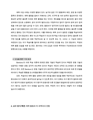 체육 수업 시에는 다양한 활동이 있다. 농구와 같은 구기 활동부터 체조, 양궁 등 다양한
종목이 존재한다. 체육 활동을 잘하기 위해서는 근력, 지구력 등 여러 능력이 필요하지만 가장
중요한 능력은 올바른 자세로 체육 활동을 하는 것이다. 핸드볼을 예시로 들어보면, 팔이 펴진

상태에서 앞으로 스윙해야, 공이 마지막 릴리스되는 지점까지의 길이가 길어져 공에 보다 길게

힘을 가해 공이 멀리 날아갈 수 있다. 반면, 팔꿈치가 옆구리에 있으면 릴리스 할 때 팔꿈치를
살릴 수 없어 팔꿈치보다 손이 먼저 나오게 된다. 이처럼 체육 활동을 할 때에는 올바른 자세를

배우고 행하는 것이 무엇보다 중요하다. 이를 위해서는 체육 교사가 알맞은 모델을 학습자에게
제시하는 것이 중요하다. 뿐만 아니라 학습자가 자신의 현 학습 수준(지금의 경우는 올바른 자세
구현 정도를 칭한다.)에 대해 객관적으로 알 수 있도록 하는 것, 그리고 그 기능에 대하여
숙련되어 있는 자가 학습자를 철저히 분석하고 효과적인 조언을 하는 것이 중요하다. 학생의

체육 활동 모습을 녹화 및 판단, 평가하는 기계 도입은 이러한 목적에서 구상하였으며 이러한
방향으로 도입, 사용할 예정이다.




 ☞ 도입을 통한 기대 효과

    Bandura 의 사회 학습 이론에 따르면 운동 기술의 학습에 있어서 복잡한 운동 기술의
성공적인 수행은 운동 감각적 피드백에 있어서 학습자 개인의 내적인 모니터링이 큰 영향을
준다고 한다. 또한 Bandura 는 운동 기술에 있어 효과적인 전략으로써 비디오로 녹화 된 모델을

제시하기, 학습한 행동을 모니터링을 통해 시각적 피드백 실행하기 등을 제시하였다.
    또한, 학습자의 체육 활동 성취에 관한 판단을 촬영 영상을 통해 객관적으로 가능하게
함으로써 자기 강화가 효과적으로 일어날 수 있도록 한다. 자기 강화는 자기 평가적 결과에 대한

자기 평가적 반응의 일례인데, 자기 평가적 반응이란 다른 조건들이 동일하다면 성과의 긍정적인
자기 평가는 보상적 자기 반응을 일으키는 반면, 부정적 자기 평가는 처벌적 자기 반응을

일으키기 때문이다.




4. 교수 방식 측면: 체육 활동과 타 과목과의 연합
 