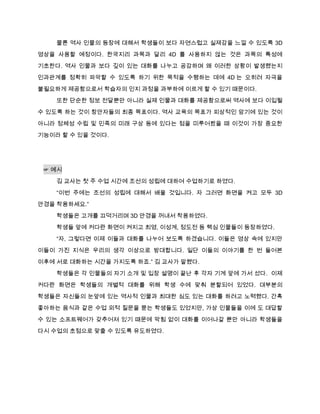 물론 역사 인물의 등장에 대해서 학생들이 보다 자연스럽고 실제감을 느낄 수 있도록 3D
영상을 사용할 예정이다. 한국지리 과목과 달리 4D 를 사용하지 않는 것은 과목의 특성에
기초한다. 역사 인물과 보다 깊이 있는 대화를 나누고 공감하며 왜 이러한 상황이 발생했는지

인과관계를 정확히 파악할 수 있도록 하기 위한 목적을 수행하는 데에 4D 는 오히려 자극을

불필요하게 제공함으로서 학습자의 인지 과정을 과부하에 이르게 할 수 있기 때문이다.
    또한 단순한 정보 전달뿐만 아니라 실제 인물과 대화를 제공함으로써 역사에 보다 이입될

수 있도록 하는 것이 창안자들의 최종 목표이다. 역사 교육의 목표가 피상적인 암기에 있는 것이
아니라 정체성 수립 및 민족의 미래 구상 등에 있다는 점을 미루어봤을 때 이것이 가장 중요한
기능이라 할 수 있을 것이다.




 ☞ 예시
    김 교사는 첫 주 수업 시간에 조선의 성립에 대하여 수업하기로 하였다.

    “이번 주에는 조선의 성립에 대해서 배울 것입니다. 자 그러면 화면을 켜고 모두 3D
안경을 착용하세요.”

    학생들은 고개를 끄덕거리며 3D 안경을 꺼내서 착용하였다.
    학생들 앞에 커다란 화면이 켜지고 최영, 이성계, 정도전 등 핵심 인물들이 등장하였다.
    “자, 그렇다면 이제 이들과 대화를 나누어 보도록 하겠습니다. 이들은 영상 속에 있지만

이들이 가진 지식은 우리의 생각 이상으로 방대합니다. 일단 이들의 이야기를 한 번 들어본
이후에 서로 대화하는 시간을 가지도록 하죠.” 김 교사가 말했다.
    학생들은 각 인물들의 자기 소개 및 입장 설명이 끝난 후 각자 기계 앞에 가서 섰다. 이제

커다란 화면은 학생들의 개별적 대화를 위해 학생 수에 맞춰 분할되어 있었다. 대부분의
학생들은 자신들의 눈앞에 있는 역사적 인물과 최대한 심도 있는 대화를 하려고 노력했다. 간혹

좋아하는 음식과 같은 수업 외적 질문을 묻는 학생들도 있었지만, 가상 인물들을 이에 도 대답할

수 있는 소프트웨어가 갖추어져 있기 때문에 막힘 없이 대화를 이어나갈 뿐만 아니라 학생들을
다시 수업의 초점으로 맞출 수 있도록 유도하였다.
 