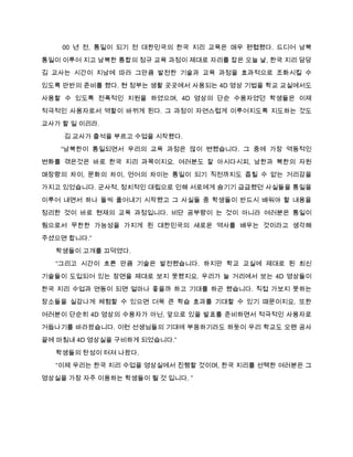 00 년 전, 통일이 되기 전 대한민국의 한국 지리 교육은 매우 편협했다. 드디어 남북
통일이 이루어 지고 남북한 통합의 정규 교육 과정이 제대로 자리를 잡은 오늘 날, 한국 지리 담당
김 교사는 시간이 지남에 따라 그만큼 발전한 기술과 교육 과정을 효과적으로 조화시킬 수

있도록 만반의 준비를 했다. 현 정부는 생활 곳곳에서 사용되는 4D 영상 기법을 학교 교실에서도

사용할 수 있도록 전폭적인 지원을 하였으며, 4D 영상의 단순 수용자였던 학생들은 이제
적극적인 사용자로서 역할이 바뀌게 된다. 그 과정이 자연스럽게 이루어지도록 지도하는 것도

교사가 할 일 이리라.
    김 교사가 출석을 부르고 수업을 시작했다.
    “남북한이 통일되면서 우리의 교육 과정은 많이 변했습니다. 그 중에 가장 역동적인
변화를 겪은것은 바로 한국 지리 과목이지요. 여러분도 잘 아시다시피, 남한과 북한의 자원

매장량의 차이, 문화의 차이, 언어의 차이는 통일이 되기 직전까지도 좁힐 수 없는 거리감을
가지고 있었습니다. 군사적, 정치적인 대립으로 인해 서로에게 숨기기 급급했던 사실들을 통일을
이루어 내면서 하나 둘씩 풀어내기 시작했고 그 사실들 중 학생들이 반드시 배워야 할 내용을

정리한 것이 바로 현재의 교육 과정입니다. 비단 공부량이 는 것이 아니라 여러분은 통일이
됨으로서 무한한 가능성을 가지게 된 대한민국의 새로운 역사를 배우는 것이라고 생각해

주셨으면 합니다.”
  학생들이 고개를 끄덕였다.
  “그리고 시간이 흐른 만큼 기술은 발전했습니다. 하지만 학교 교실에 제대로 된 최신

기술들이 도입되어 있는 장면을 제대로 보지 못했지요. 우리가 늘 거리에서 보는 4D 영상들이
한국 지리 수업과 연동이 되면 얼마나 좋을까 하고 기대를 하곤 했습니다. 직접 가보지 못하는
장소들을 실감나게 체험할 수 있으면 더욱 큰 학습 효과를 기대할 수 있기 때문이지요. 또한

여러분이 단순히 4D 영상의 수용자가 아닌, 앞으로 있을 발표를 준비하면서 적극적인 사용자로
거듭나기를 바라왔습니다. 이런 선생님들의 기대에 부응하기라도 하듯이 우리 학교도 오랜 공사

끝에 마침내 4D 영상실을 구비하게 되었습니다.”

  학생들의 탄성이 터져 나왔다.
  “이제 우리는 한국 지리 수업을 영상실에서 진행할 것이며, 한국 지리를 선택한 여러분은 그
영상실을 가장 자주 이용하는 학생들이 될 것 입니다. ”
 