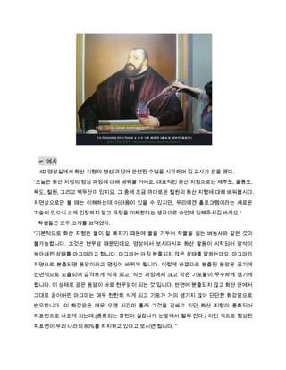 ☞ 예시
 4D 영상실에서 화산 지형의 형성 과정에 관련된 수업을 시작하며 김 교사가 운을 뗐다.
“오늘은 화산 지형의 형성 과정에 대해 배워볼 거에요. 대표적인 화산 지형으로는 제주도, 울릉도,
독도, 철원, 그리고 백두산이 있지요. 그 중에 조금 까다로운 철원의 화산 지형에 대해 배워봅시다.

지면상으로만 볼 때는 이해하는데 어려움이 있을 수 있지만, 우리에겐 홀로그램이라는 새로운
기술이 있으니 크게 긴장하지 말고 과정을 이해한다는 생각으로 수업에 임해주시길 바라요.“
 학생들은 모두 고개를 끄덕였다.

“기본적으로 화산 지형은 물이 잘 빠지기 때문에 물을 가두어 작물을 심는 벼농사와 같은 것이
불가능합니다. 그것은 현무암 때문인데요, 영상에서 보시다시피 화산 활동이 시작되어 암석이
녹아내린 상태를 마그마라고 합니다. 마그마는 아직 분출되지 않은 상태를 말하는데요, 마그마가

지면으로 분출되면 용암이라고 명칭이 바뀌게 됩니다. 이렇게 바깥으로 분출된 용암은 공기에
전면적으로 노출되어 급격하게 식게 되고, 식는 과정에서 크고 작은 기포들이 무수하게 생기게

됩니다. 이 상태로 굳은 용암이 바로 현무암이 되는 것 입니다. 반면에 분출되지 않고 화산 안에서

그대로 굳어버린 마그마는 매우 천천히 식게 되고 기포가 거의 생기지 않아 단단한 화강암으로
변모합니다. 이 화강암은 매우 오랜 시간이 흘러 그것을 감싸고 있던 화산 지형이 풍화되어
지표면으로 나오게 되는데,(풍화되는 장면이 실감나게 눈앞에서 펼쳐 진다.) 이런 식으로 형성된
지표면이 우리 나라의 80%를 차지하고 있다고 보시면 됩니다. ”
 