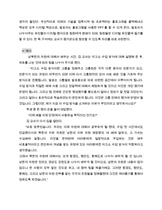 생각이 들었다. 우선적으로 미래의 기술을 접목시켜 빔 프로젝터는 홀로그래을 출력해내고
책상은 모두 디지털 책상으로, 발표자는 홀로그램을 사용한 PPT 를 할 수 있게 한다. 발표자가
나누어주는 유인물이 디지털 형식으로 팀원에게 분배가 되며, 팀원들은 디지털 유인물에 필기를

할 수 있다. 한 쪽 구석에는 교사가 평가관으로 참관할 수 있도록 자리를 따로 마련한다.


 ☞ 예시

   남북한의 자원에 대해서 배우는 시간, 김 교사는 지그소 수업 방식에 대해 설명해 준 후,
파트를 나눈 것에 따라 팀을 나누어 주기로 했다.
    “지그소 수업 방식이란 그룹을 정해주고 그룹원은 각각 다른 분야의 전문가가 되고,
전문가가 되는 과정이 마무리가 되면 이제 다시 그룹원끼리 모여 서로 배운 것을 가르쳐 주는

방식으로 진행됩니다. 발표는 그룹별로 발표용으로 따로 마련된 공간에서 이루어지게 됩니다.
수업 방식과 적절한 매체 사용 그리고 전달력에 대해서 채점하게 될 것이고 이것은 개인 평가에
반영이 됩니다. 그리고 팀 전체로 간단한 형성평가를 봄으로서 얼마나 정보가 잘 전달 되었는지,

그리고 얼마나 효과적으로 학습하였는지 판단하게 됩니다. 이것은 그룹 전체의 평가에 반영이 될
것입니다. 그렇다면, 제가 지금 이 수업 방식을 소개하는 이유가 무엇이라고 생각하시나요?”

   학생 중 한 명이 손을 들어 대답했다.
   “이제 배울 자원 단원에서 사용하실 목적이신 건가요?”
   김 교사가 다시 입을 열었다.

  “바로 맞추었습니다. 우리는 이제 자원에 대해서 공부하게 될 텐데, 수업 첫 시간에서도
언급했다시피 북한의 지하 자원은 남한의 지하 자원 매장량의 18 배에 달하고, 그 가치는
수십배에    달합니다.   이것을   한꺼번에   여러분에게   일방적으로   주입하는   것은   매우

비효율적이라고 판단하여 개념을 쌓는 과정에 있는 여러분에겐 지그소 수업 방식이 적합하다고
생각했습니다.

그래서 북한의 자원에 대해서는 크게 함경도, 평안도, 황해도로 나누어 배우게 될 것 입니다.

남한의 자원은 전라도 경상도 강원도로 나누어 배우게 될 것이고요. 남한의 자원은 내용이 많지
않으니 한 사람이 모두 맡는 것으로 하고, 네 몀씩 팀을 짜줄거예요. 그러면 함경도, 평안도,
황해도, 그리고 남한의 자원 전부를 맡는 각각의 조원들을 정해줄텐데 그것은 제비뽑기를 통해서

정하도록 하겠습니다.”
 
